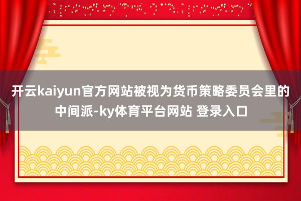 开云kaiyun官方网站被视为货币策略委员会里的中间派-ky体育平台网站 登录入口
