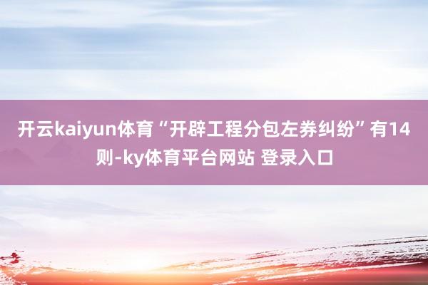 开云kaiyun体育“开辟工程分包左券纠纷”有14则-ky体育平台网站 登录入口