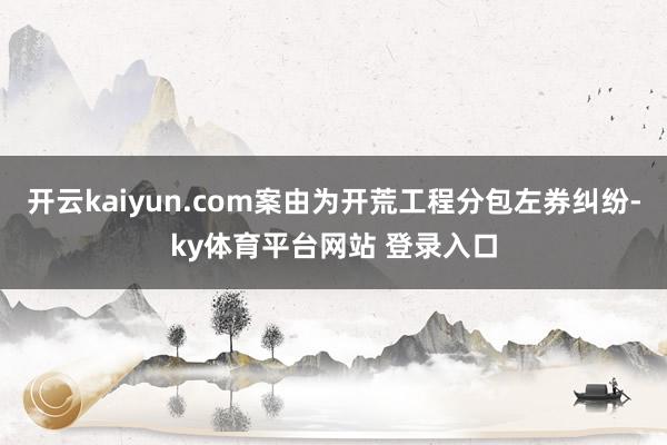 开云kaiyun.com案由为开荒工程分包左券纠纷-ky体育平台网站 登录入口