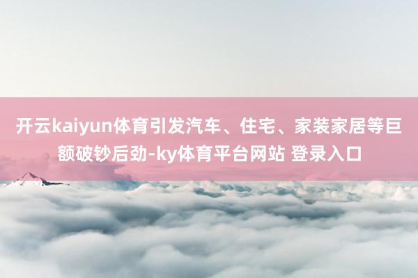 开云kaiyun体育引发汽车、住宅、家装家居等巨额破钞后劲-ky体育平台网站 登录入口