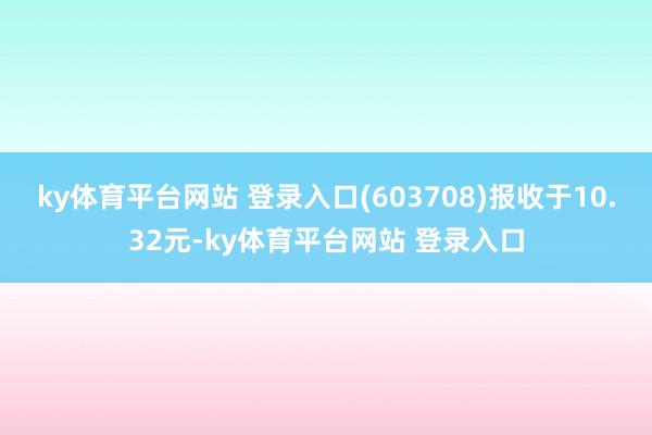ky体育平台网站 登录入口(603708)报收于10.32元-ky体育平台网站 登录入口