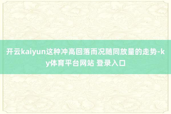 开云kaiyun这种冲高回落而况随同放量的走势-ky体育平台网站 登录入口