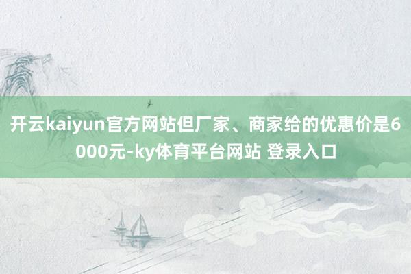 开云kaiyun官方网站但厂家、商家给的优惠价是6000元-ky体育平台网站 登录入口