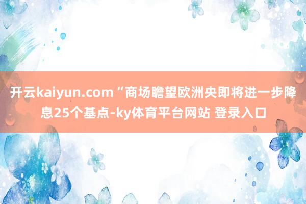 开云kaiyun.com“商场瞻望欧洲央即将进一步降息25个基点-ky体育平台网站 登录入口
