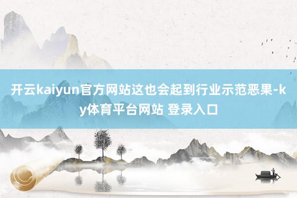 开云kaiyun官方网站这也会起到行业示范恶果-ky体育平台网站 登录入口