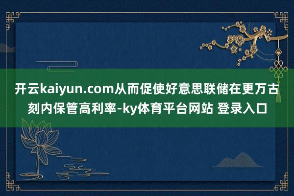 开云kaiyun.com从而促使好意思联储在更万古刻内保管高利率-ky体育平台网站 登录入口