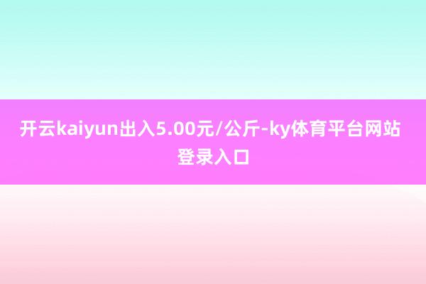 开云kaiyun出入5.00元/公斤-ky体育平台网站 登录入口