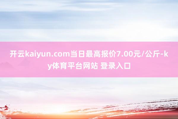 开云kaiyun.com当日最高报价7.00元/公斤-ky体育平台网站 登录入口