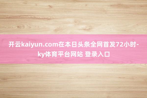 开云kaiyun.com在本日头条全网首发72小时-ky体育平台网站 登录入口