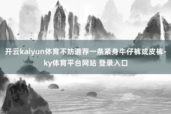 开云kaiyun体育不妨遴荐一条紧身牛仔裤或皮裤-ky体育平台网站 登录入口