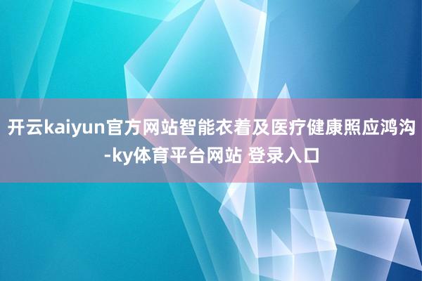 开云kaiyun官方网站智能衣着及医疗健康照应鸿沟-ky体育平台网站 登录入口
