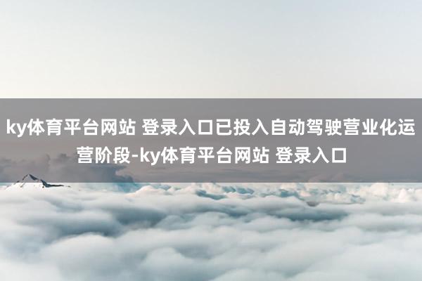 ky体育平台网站 登录入口已投入自动驾驶营业化运营阶段-ky体育平台网站 登录入口