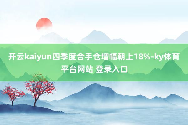 开云kaiyun四季度合手仓增幅朝上18%-ky体育平台网站 登录入口