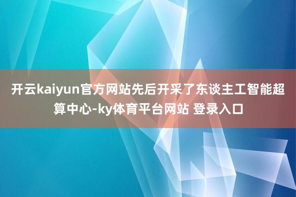 开云kaiyun官方网站先后开采了东谈主工智能超算中心-ky体育平台网站 登录入口