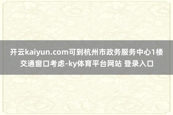 开云kaiyun.com可到杭州市政务服务中心1楼交通窗口考虑-ky体育平台网站 登录入口
