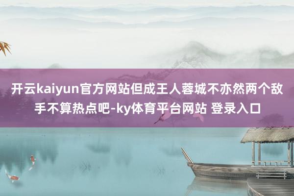 开云kaiyun官方网站但成王人蓉城不亦然两个敌手不算热点吧-ky体育平台网站 登录入口