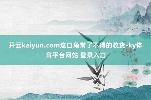 开云kaiyun.com这口角常了不得的收货-ky体育平台网站 登录入口