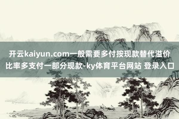 开云kaiyun.com一般需要多付按现款替代溢价比率多支付一部分现款-ky体育平台网站 登录入口