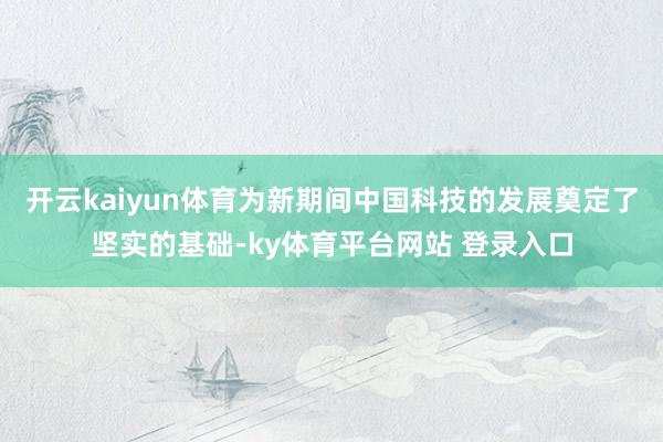 开云kaiyun体育为新期间中国科技的发展奠定了坚实的基础-ky体育平台网站 登录入口