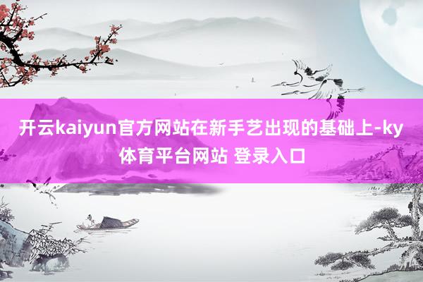 开云kaiyun官方网站在新手艺出现的基础上-ky体育平台网站 登录入口