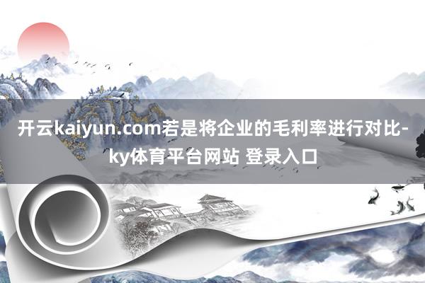 开云kaiyun.com若是将企业的毛利率进行对比-ky体育平台网站 登录入口