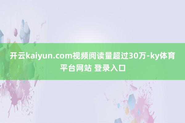 开云kaiyun.com视频阅读量超过30万-ky体育平台网站 登录入口