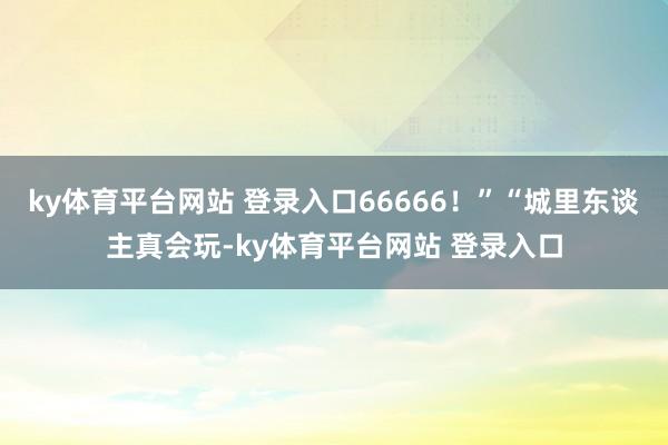ky体育平台网站 登录入口66666！”“城里东谈主真会玩-ky体育平台网站 登录入口
