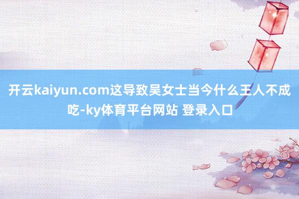 开云kaiyun.com这导致吴女士当今什么王人不成吃-ky体育平台网站 登录入口