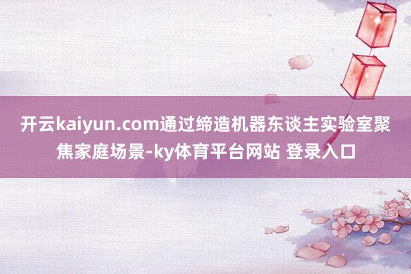开云kaiyun.com通过缔造机器东谈主实验室聚焦家庭场景-ky体育平台网站 登录入口
