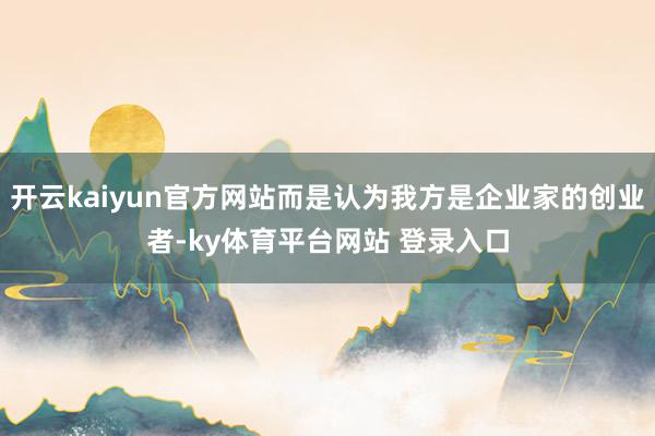 开云kaiyun官方网站而是认为我方是企业家的创业者-ky体育平台网站 登录入口