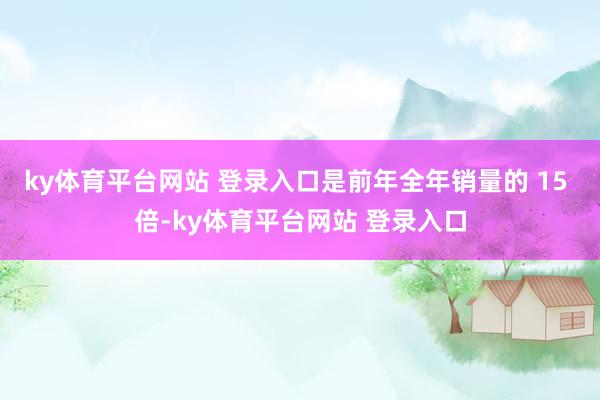 ky体育平台网站 登录入口是前年全年销量的 15 倍-ky体育平台网站 登录入口