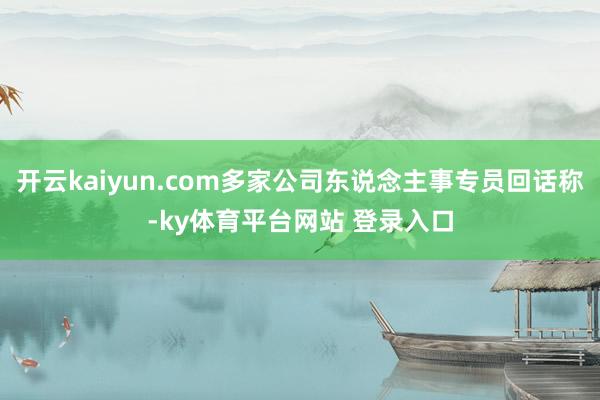 开云kaiyun.com多家公司东说念主事专员回话称-ky体育平台网站 登录入口