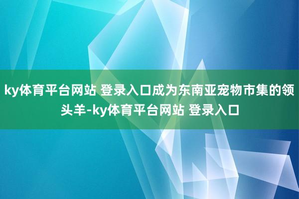 ky体育平台网站 登录入口成为东南亚宠物市集的领头羊-ky体育平台网站 登录入口